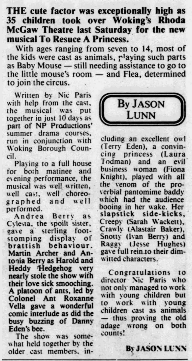 THE cute factor was exceptionally high as 35 children took over Woking’s Rhoda McGaw Theatre last Saturday for the new musical To Rescue A Princess. With ages ranging from seven to 14, most of the kids were cast as animals, playing such parts as Baby Mouse — still needing assistance to go to the little mouse’s room — and Flea, determined to join the circus. Written by Nic Paris with help from the cast, the musical was put together in just 10 days as part of NP Productions’ summer drama courses, run in conjunction with Woking Borough Council. Playing to a full house for both matinee and evening performance, the musical was well written, well cast, well choreographed and well performed. Andrea Berry as Cylesta, the spoilt sister, gave a sterling foot-stomping display of brattish behaviour. Martin Archer and Antonia Berry as Harold and Heddy Hedgehog very nearly stole the show with their love sick smooching. A platoon of ants, led by Colonel Ant Roxanne Vella gave a wonderful comic interlude as did the busy buzzing of Danny Eden’s bee. The show was somewhat held together by the older cast members, including an excellent owl (Terry Eden), a convincing princess (Laura Todman) and an evil business woman (Fiona Knight), played with all the venom of the proverbial pantomime baddy which had the audience booing in her wake. Her slapstick side-kicks, Creepy (Sarah Wackett), Crawly (Alastair Baker), Snotty (Ivan Berry) and Raggy (Jesse Hughes) gave full rein to their dim-witted characters. Congratulations to director Nic Paris who not only managed to work with young children but to work with young children cast as animals — thus proving the old adage wrong on both counts! By JASON LUNN