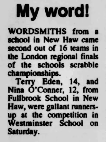 Scan of a newspaper clipping. My Word! Wordsmiths from a school in New Haw came second out of 16 teams in the London regional finals of the schools scrabble championships. Terry Eden, 14, and Nina O'Conner, 12 from Fullbrook School in New Haw, were gallant runners-up at the competition in Westminster School on Saturday.
