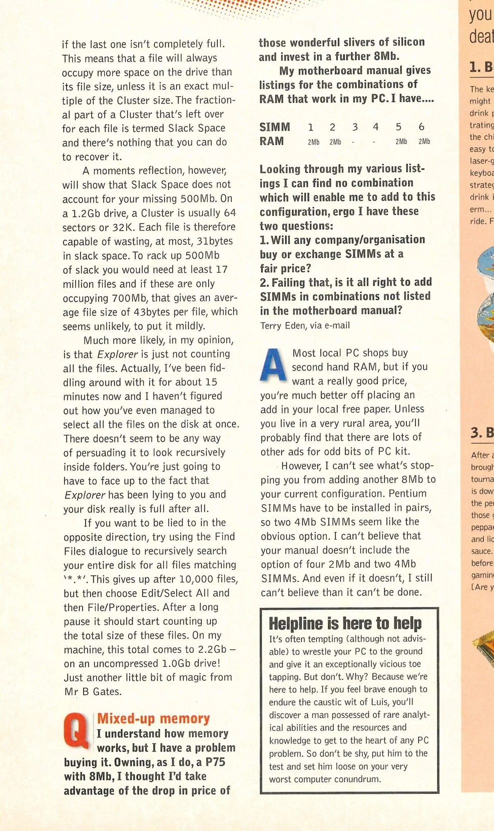 I understand how memory works, but I have a problem buying it. Owning, as I do, a P75 with 8Mb, I thought I'd take advantage of the drop in price of those wonderful slivers of silicon and invest in a further 8Mb. My motherboard manual gives listings for the combinations of RAM that work in my PC. I have.... SIMM 1 2 3 4 5 5 6 RAM 2Mb 2Mb - - 2Mb 2Mb Looking through my various listings I can find no combination which will enable me to add to this configuration, ergo I have these two questions: 1. Will any company/organisation buy or exchange SIMMs at a fair price? 2. Failing that, is it all right to add SIMMs in combinations not listed in the motherboard manual? Terry Eden, via e-mail Most local PC shops buy second hand RAM, but if you want a really good price, you’re much better off placing an add in your local free paper. Unless you live in a very rural area, you'll probably find that there are lots of other ads for odd bits of PC kit. However, I can’t see what’s stopping you from adding another 8Mb to your current configuration. Pentium SIMMs have to be installed in pairs, so two 4Mb SIMMs seem like the obvious option. I can’t believe that your manual doesn’t include the option of four 2Mb and two 4Mb SIMMs. And even if it doesn’t, I still can’t believe than it can’t be done.