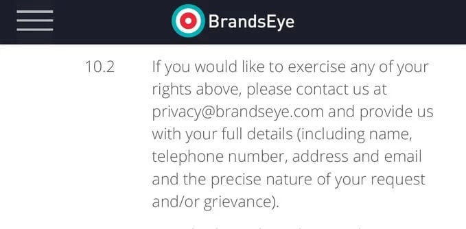 If you would like to exercise any of your rights above, please contact us at privacy@brandseye.com and provide us with your full details (including name, telephone number, address and email and the precise nature of your request and/or grievance).