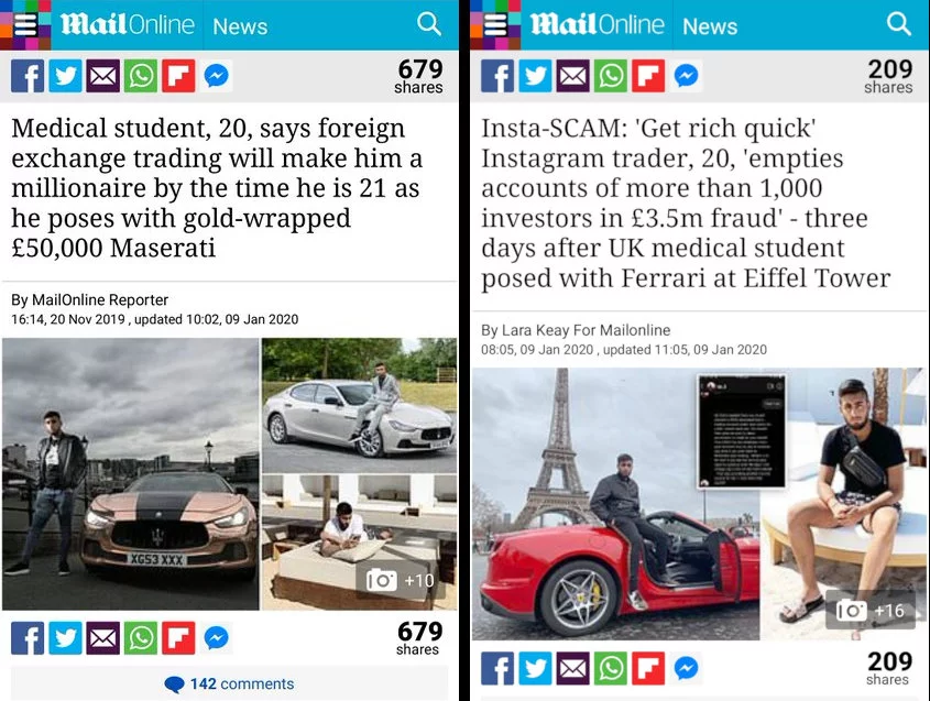 First headline in the Daily Mail online reads "Medical student, 20, says foreign exchange trading will make him a millionaire by the time he is 21 as he poses with gold-wrapped £50,000 Maserati". The second headline, a few months later says "Insta-SCAM: 'Get rich quick' Instagram trader, 20, 'empties accounts of more than 1,000 investors in £3.5m fraud' - three days after UK medical student posed with Ferrari at Eiffel Tower"