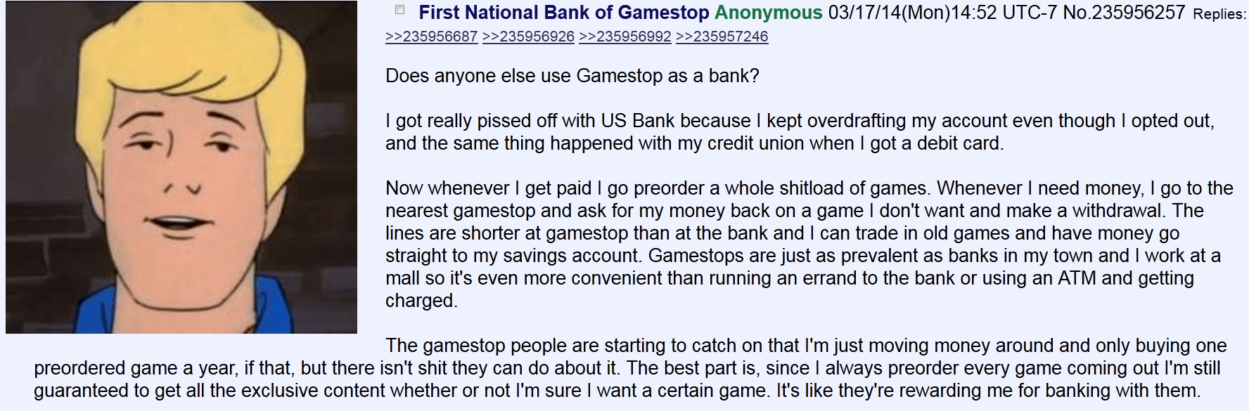  Does anyone else use Gamestop as a bank? I got really pissed off with US Bank because I kept overdrafting my account even though I opted out, and the same thing happened with my credit union when I got a debit card. Now whenever I get paid I go preorder a whole shitload of games. Whenever I need money, I go to the nearest gamestop and ask for my money back on a game I don’t want and make a withdrawal. The lines are shorter at gamestop than at the bank and I can trade in old games and have money go straight to my savings account. Gamestops are just as prevalent as banks in my town and I work at a mall so it’s even more convenient than running an errand to the bank or using an ATM and getting charged. The gamestop people are starting to catch on that I’m just moving money around and only buying one preordered game a year, if that, but there isn’t shit they can do about it. The best part is, since I always preorder every game coming out I’m still guaranteed to get all the exclusive content whether or not I’m sure I want a certain game. It’s like they’re rewarding me for banking with them.