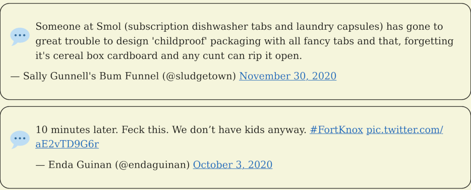 Someone at Smol (subscription dishwasher tabs and laundry capsules) has gone to great trouble to design 'childproof' packaging with all fancy tabs and that, forgetting it's cereal box cardboard and any cunt can rip it open. — Sally Gunnell's Bum Funnel (@sludgetown) November 30, 2020. 10 minutes later. Feck this. We don’t have kids anyway. #FortKnox pic.twitter.com/aE2vTD9G6r — Enda Guinan (@endaguinan) October 3, 2020