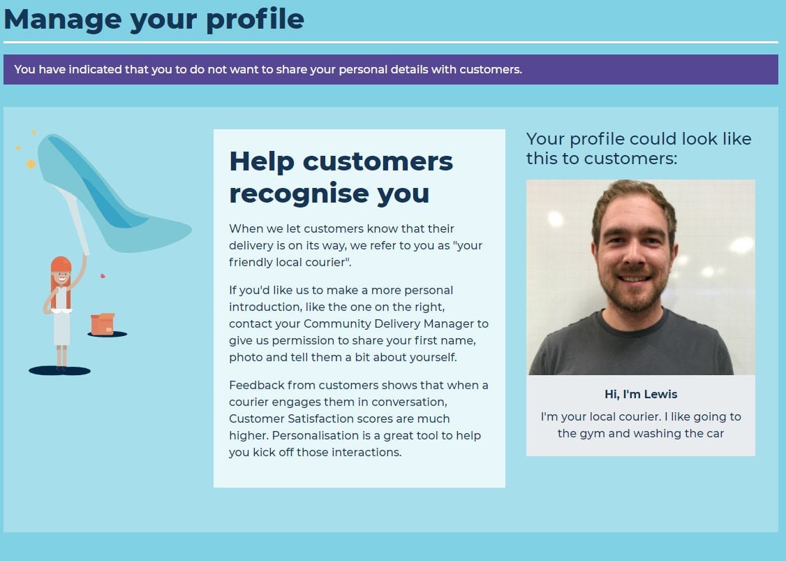 Help customers to recognise you When we let customers know that their delivery is on its way, we refer to you as "your friendly local courier". If you'd like us to make a more personal introduction, like the one on the right, contact your Community Delivery Manager to give us permission to share your first name, photo and tell them a bit about yourself. Feedback from customers shows that when a courier engages them in conversation, Customer Satisfaction scores are much higher. Personalisation is a great tool to help you kick off those interactions. Hi, I'm Lewis. I'm your local courier. I like going to the gym and washing the car.