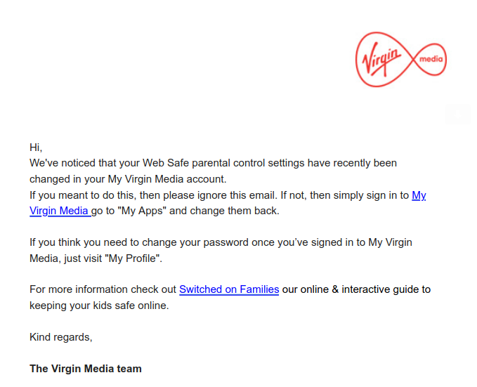      Hi,  We've noticed that your Web Safe parental control settings have recently been changed in your My Virgin Media account.   If you meant to do this, then please ignore this email. If not, then simply sign in to My Virgin Media go to "My Apps" and change them back.     If you think you need to change your password once you’ve signed in to My Virgin Media, just visit "My Profile".     For more information check out Switched on Families our online & interactive guide to keeping your kids safe online.     Kind regards.