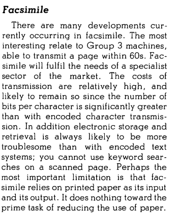 Facsimile There are many developments currently occurring in facsimile. The most interesting relate to Group 3 machines, able to transmit a page within 60s. Facsimile will fulfil the needs of a specialist sector of the market. The costs of transmission are relatively high, and likely to remain so since the number of bits per character is significantly greater than with encoded character transmission. In addition electronic storage and retrieval is always likely to be more troublesome than with encoded text systems; you cannot use keyword searches on a scanned page. Perhaps the most important limitation is that facsimile relies on printed paper as its input and its output. It does nothing toward the prime task of reducing the use of paper.