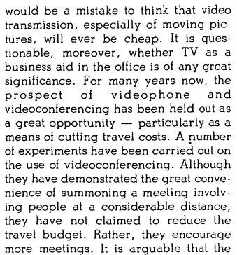 it would be a mistake to think that video transmission, especially of moving pictures, will ever be cheap. It is questionable, moreover, whether TV as a business aid in the office is of any great significance. For many years now, the prospect of videophone and videoconferencing has been held out as a great opportunity — particularly as a means of cutting travel costs. A number of experiments have been carried out on the use of videoconferencing. Although they have demonstrated the great convenience of summoning a meeting involving people at a considerable distance, they have not claimed to reduce the travel budget. Rather, they encourage more meetings.