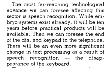 The most far-reaching technological advance we can foresee affecting this sector is speech recognition. While embryo systems exist already, it will be ten years before practical products will be available. Then we can foresee the end of the dial and keypad in the telephone. There will be an even more significant change in text processing as a result of speech recognition — the disappearance of the keyboard.