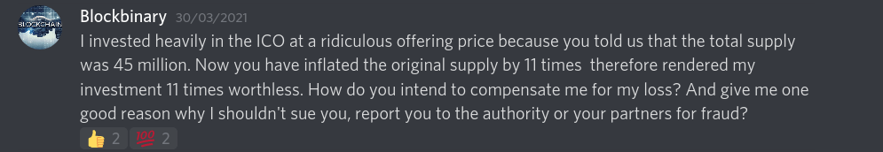 I invested heavily in the ICO at a ridiculous offering price because you told us that the total supply was 45 million. Now you have inflated the original supply by 11 times  therefore rendered my investment 11 times worthless. How do you intend to compensate me for my loss? And give me one good reason why I shouldn't sue you, report you to the authority or your partners for fraud?