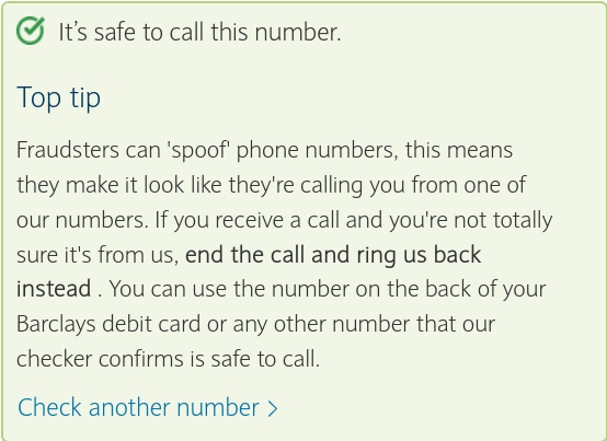 It’s safe to call this number. Top tip  Fraudsters can 'spoof' phone numbers, this means they make it look like they're calling you from one of our numbers. If you receive a call and you're not totally sure it's from us, end the call and ring us back instead . You can use the number on the back of your Barclays debit card or any other number that our checker confirms is safe to call. 