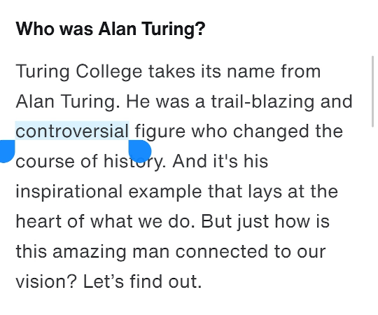 Who was Alan Turing? Turing College takes its name from Alan Turing. He was a trail-blazing and controversial figure who changed the course of history. And it's his inspirational example that lays at the heart of what we do. But just how is this amazing man connected to our vision? Let’s find out.