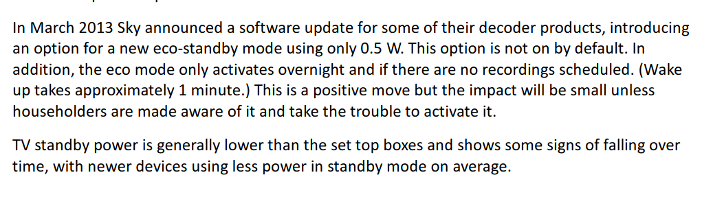 In March 2013 Sky announced a software update for some of their decoder products, introducing an option for a new eco-standby mode using only 0.5 W. This option is not on by default. In addition, the eco mode only activates overnight and if there are no recordings scheduled. (Wake up takes approximately 1 minute.) This is a positive move but the impact will be small unless householders are made aware of it and take the trouble to activate it. TV standby power is generally lower than the set top boxes and shows some signs of falling over time, with newer devices using less power in standby mode on average.