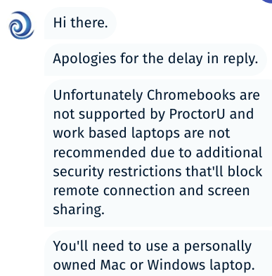 Unfortunately Chromebooks are not supported by ProctorU and work based laptops are not recommended due to additional security restrictions that'll block remote connection and screen sharing. You'll need to use a personally owned Mac or Windows laptop." section "Unfortunately Chromebooks are not supported by ProctorU and work based laptops are not recommended due to additional security restrictions that'll block remote connection and screen sharing. You'll need to use a personally owned Mac or Windows laptop.