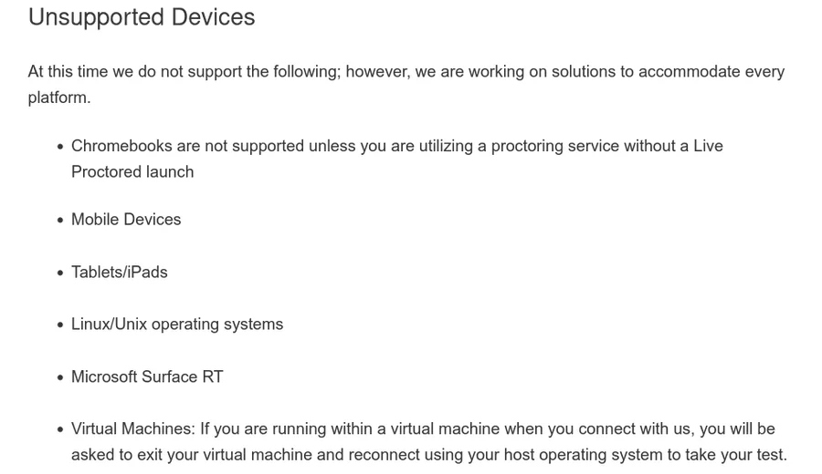 Unsupported Devices At this time we do not support the following; however, we are working on solutions to accommodate every platform. Chromebooks are not supported unless you are utilizing a proctoring service without a Live Proctored launch Mobile Devices Tablets/iPads Linux/Unix operating systems Microsoft Surface RT Virtual Machines: If you are running within a virtual machine when you connect with us, you will be asked to exit your virtual machine and reconnect using your host operating system to take your test.