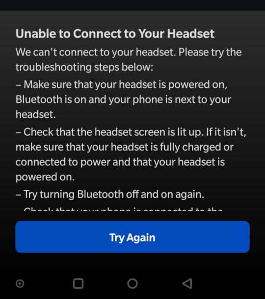 Unable to Connect to Your Headset We can't connect to your headset. Please try the troubleshooting steps below: - Make sure that your headset is powered on, Bluetooth is on and your phone is next to your headset. - Check that the headset screen is lit up. If it isn't, make sure that your headset is fully charged or connected to power and that your headset is powered on. - Try turning Bluetooth off and on again.