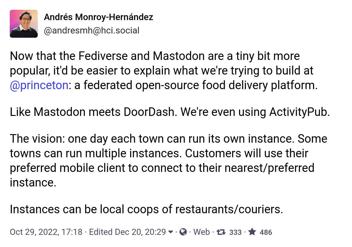 Now that the Fediverse and Mastodon are a tiny bit more popular, it'd be easier to explain what we're trying to build at @princeton: a federated open-source food delivery platform. Like Mastodon meets DoorDash. We're even using ActivityPub. The vision: one day each town can run its own instance. Some towns can run multiple instances. Customers will use their preferred mobile client to connect to their nearest/preferred instance. Instances can be local coops of restaurants/couriers.