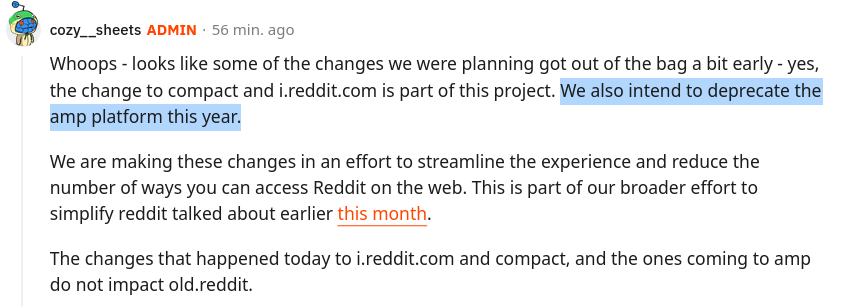 Whoops - looks like some of the changes we were planning got out of the bag a bit early - yes, the change to compact and i.reddit.com is part of this project. We also intend to deprecate the amp platform this year. We are making these changes in an effort to streamline the experience and reduce the number of ways you can access Reddit on the web. This is part of our broader effort to simplify reddit talked about earlier this month. The changes that happened today to i.reddit.com and compact, and the ones coming to amp do not impact old.reddit.