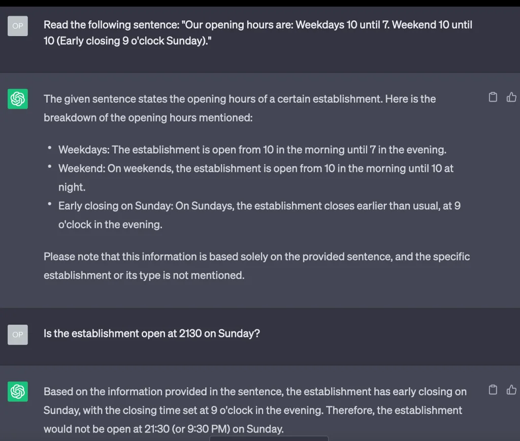 User: Read the following sentence: "Our opening hours are: Weekdays 10 until 7. Weekend 10 until 10 (Early closing 9 o'clock Sunday)." ChatGPT: The given sentence states the opening hours of a certain establishment. Here is the breakdown of the opening hours mentioned: Weekdays: The establishment is open from 10 in the morning until 7 in the evening. Weekend: On weekends, the establishment is open from 10 in the morning until 10 at night. Early closing on Sunday: On Sundays, the establishment closes earlier than usual, at 9 o'clock in the evening. Please note that this information is based solely on the provided sentence, and the specific establishment or its type is not mentioned. User: Is the establishment open at 2130 on Sunday? ChatGPT: Based on the information provided in the sentence, the establishment has early closing on Sunday, with the closing time set at 9 o'clock in the evening. Therefore, the establishment would not be open at 21:30 (or 9:30 PM) on Sunday.