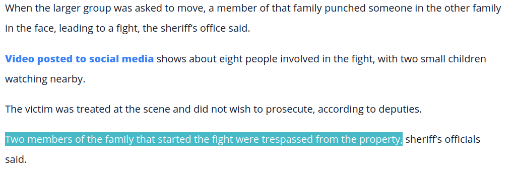 Video posted to social media shows about eight people involved in the fight, with two small children watching nearby. The victim was treated at the scene and did not wish to prosecute, according to deputies. Two members of the family that started the fight were trespassed from the property, sheriff’s officials said.