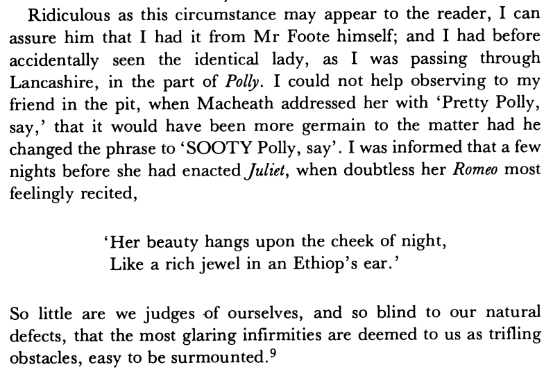 Ridiculous as this circumstance may appear to the reader, I can assure him that I had it from Mr Foote himself; and I had before accidentally seen the identical lady, as I was passing through Lancashire, in the part of Polly. I could not help observing to my friend in the pit, when Macheath addressed her with 'Pretty Polly, say,' that it would have been more germain to the matter had he changed the phrase to 'SOOTY Polly, say'. I was informed that a few nights before she had enacted Juliet, when doubtless her Romeo most feelingly recited, 'Her beauty hangs upon the cheek of night, Like a rich jewel in an Ethiop's ear.' So little are we judges -of ourselves, and so blind to our natural defects, that the most glaring infirmities are deemed to us as trifling obstacles, easy to be surmounted.