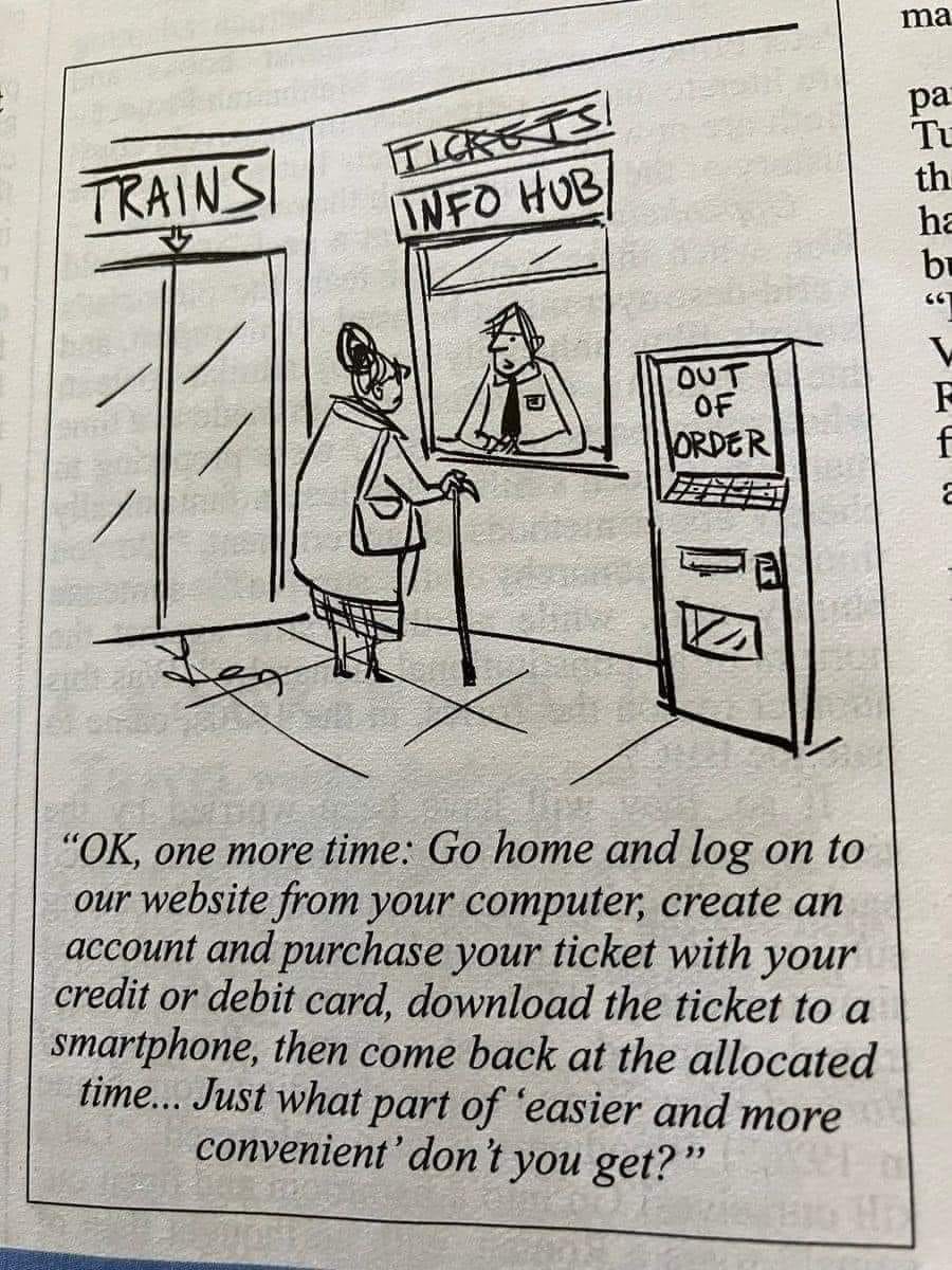 Cartoon. An old woman is at a train ticket counter. The ticket machine is out of order. The ticket office is now called "Info Hub". The ticket seller says "OK, one more time: Go home and log on to our website from your computer, create an account and purchase your ticket with your credit or debit card, download the ticket to a smartphone, then come back at the allocated time... Just what part of 'easier and more convenient' don't you get?"