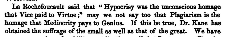 La Rochefoucault said that "Hypocrisy was the unconscious homage that Vice paid to Virtue ;" may we not say too that Plagiarism is the homage that Mediocrity pays to Genius. If this be true. Dr. Kane has obtained the suffrage of the small as well as that of the great.