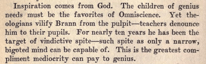 Inspiration comes from God. The children of genius needs must be the favorites of Omniscience. Yet theologians vilify Brann from the pulpit — teachers denounce him to their pupils. For nearly ten years he has been the target of vindictive spite — such spite as only a narrow, bigoted mind can be capable of. This is the greatest compliment mediocrity can pay to genius.