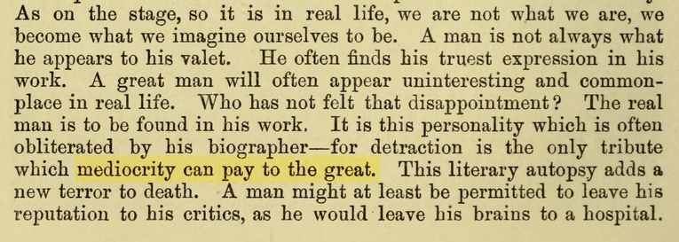 As on the stage, so it is in real life, we are not what we are, we become what we imagine ourselves to be. A man is not always what he appears to his valet. He often finds his truest expression in his work. A great man will often appear uninteresting and commonplace in real life. Who has not felt that disappointment ? The real man is to be found in his work. It is this personality which is often obliterated by his biographer — for detraction is the only tribute which mediocrity can pay to the great. This literary autopsy adds a new terror to death. A man might at least be permitted to leave his reputation to his critics, as he would leave his brains to a hospital.