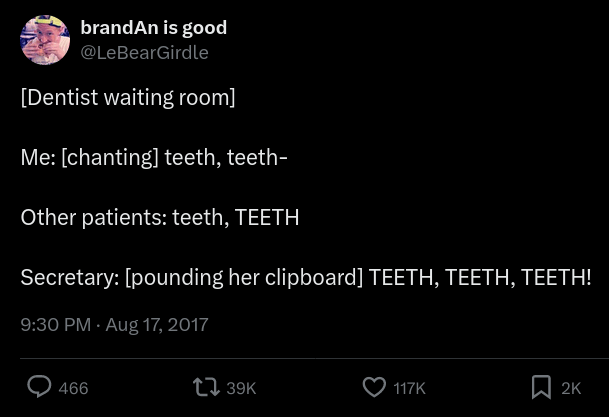 [Dentist waiting room] Me: [chanting] teeth, teeth-. Other patients: teeth, TEETH. Secretary: [pounding her clipboard] TEETH, TEETH, TEETH!