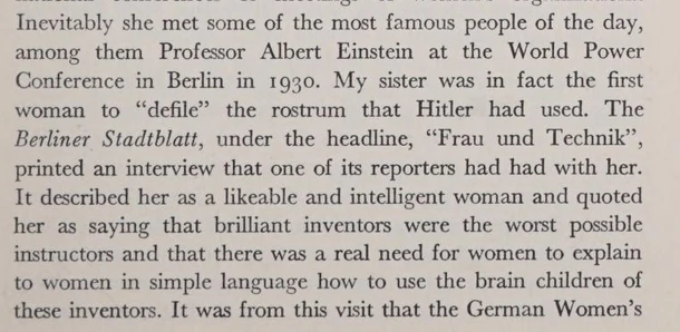 Inevitably she met some of the most famous people of the day, among them Professor Albert Einstein at the World Power Conference in Berlin in 193o. My sister was in fact the first woman to "defile" the rostrum that Hitler had used. The Berliner Stedtblatt, under the headline, "Frau and Technik", printed an interview that one of its reporters had had with her. It described her as a likeable and intelligent woman and quoted her as saying that brilliant inventors were the worst possible instructors and that there was a real need for women to explain to women in simple language how to use the brain children of these inventors. 