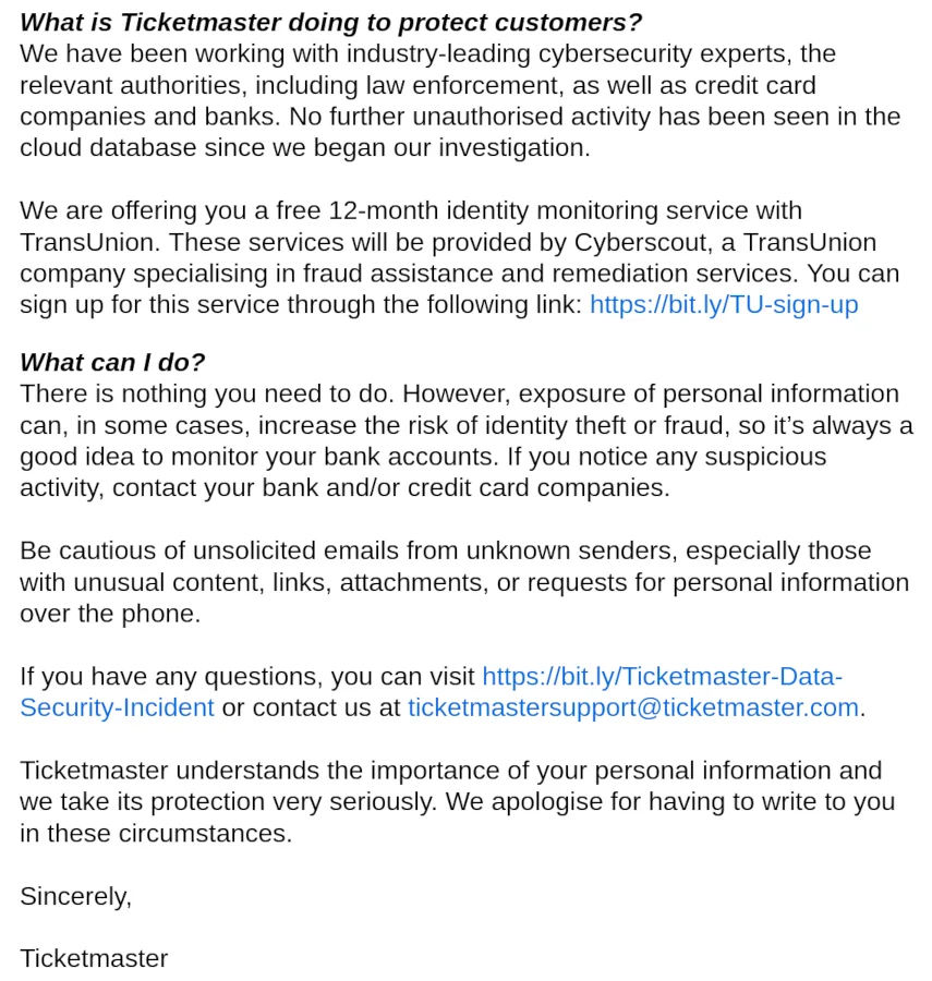 What is Ticketmaster doing to protect customers? We have been working with industry-leading cybersecurity experts, the relevant authorities, including law enforcement, as well as credit card companies and banks. No further unauthorised activity has been seen in the cloud database since we began our investigation. We are offering you a free 12-month identity monitoring service with TransUnion. These services will be provided by Cyberscout, a TransUnion company specialising in fraud assistance and remediation services. You can sign up for this service through the following link: https://bit.ly/TU-sign-up What can I do? There is nothing you need to do. However, exposure of personal information can, in some cases, increase the risk of identity theft or fraud, so it’s always a good idea to monitor your bank accounts. If you notice any suspicious activity, contact your bank and/or credit card companies. Be cautious of unsolicited emails from unknown senders, especially those with unusual content, links, attachments, or requests for personal information over the phone. If you have any questions, you can visit https://bit.ly/Ticketmaster-Data-Security-Incident or contact us at ticketmastersupport@ticketmaster.com. Ticketmaster understands the importance of your personal information and we take its protection very seriously. We apologise for having to write to you in these circumstances.