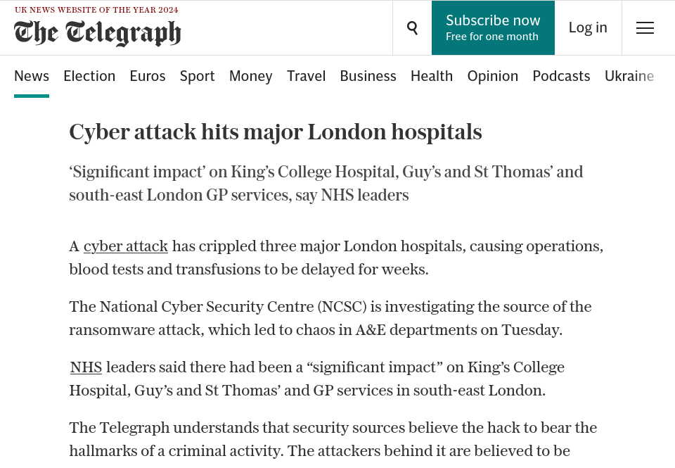 Cyber attack hits major London hospitals. ‘Significant impact’ on King’s College Hospital, Guy’s and St Thomas’ and south-east London GP services, say NHS leaders. A cyber attack has crippled three major London hospitals, causing operations, blood tests and transfusions to be delayed for weeks. The National Cyber Security Centre (NCSC) is investigating the source of the ransomware attack, which led to chaos in A&E departments on Tuesday. NHS leaders said there had been a “significant impact” on King’s College Hospital, Guy’s and St Thomas’ and GP services in south-east London. The Telegraph understands that security sources believe the hack to bear the hallmarks of a criminal activity. The attackers behind it are believed to be