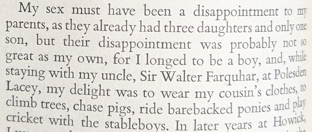 My sex must have been a disappointment to my parents, as they already had three daughters and only one son, but their disappointment was probably not so great as my own, for I longed to be a boy, and, while staying with my uncle, Sir Walter Farquhar, at Polesdem Lacey, my delight was to wear my cousin's clothes, to climb trees, chase pigs, ride barebacked ponies and play cricket with the stablebovs.