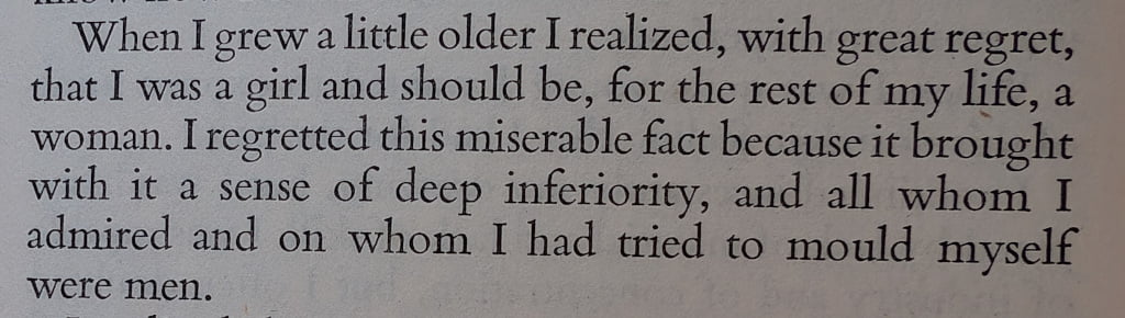 When I grew a little older I realized, with great egret, that I was a girl and would be, for the rest of my life, a woman. I regretted this miserable fact because it brought with it a sense of deep inferiority, and all whom I admired and on whom I had tried to mould myself were men.