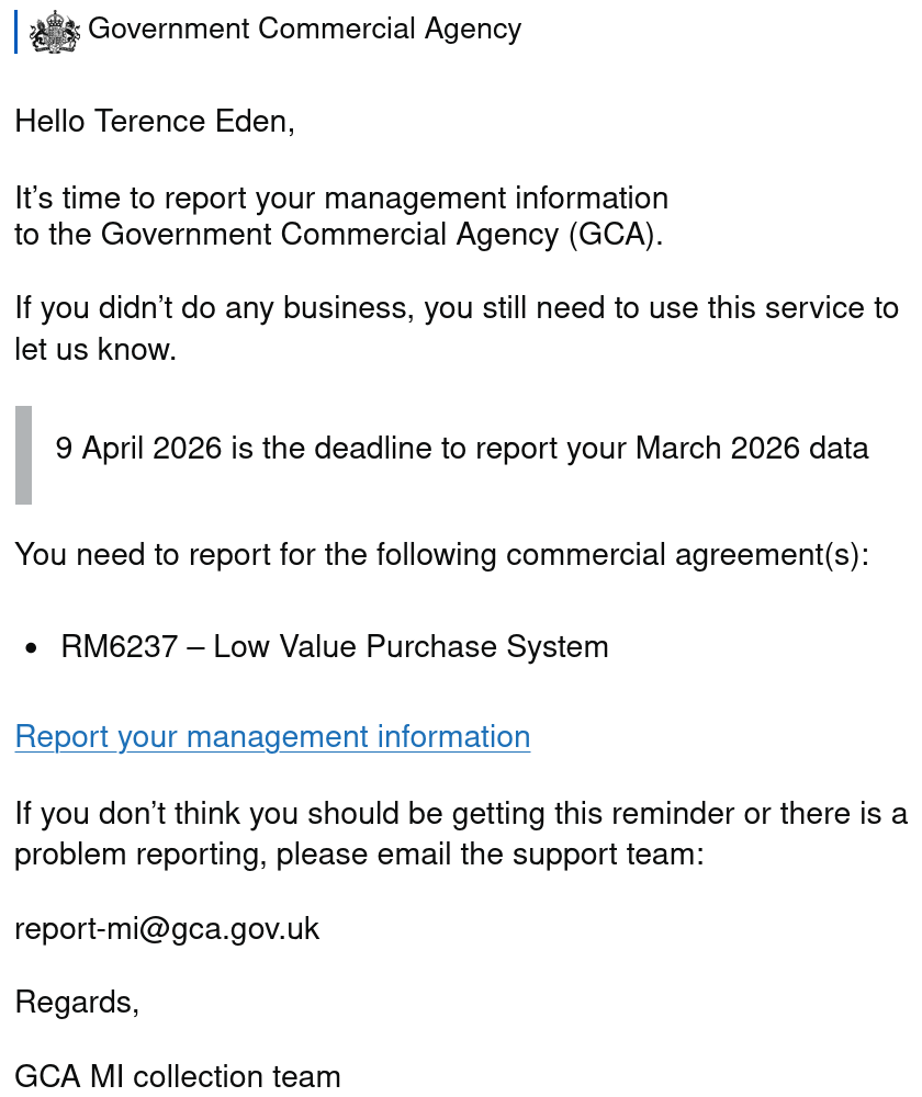 Hello Terence Eden, It’s time to report your management information to the Government Commercial Agency (GCA). If you didn’t do any business, you still need to use this service to let us know. 9 April 2026 is the deadline to report your March 2026 data You need to report for the following commercial agreement(s):-   RM6237 – Low Value Purchase System Report your management information If you don’t think you should be getting this reminder or there is a problem reporting, please email the support team: Regards, GCA MI collection team