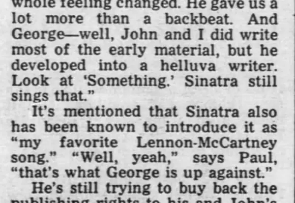 "And George - well, John and I did write most of the early material, but he developed into a helluva writer. Look at 'Something.' Sinatra still sings that." It's mentioned that Sinatra also has been known to introduce it as "my favorite Lennon-McCartney song." "Well, yeah," says Paul, "that's what George is up against."